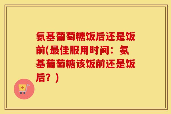 氨基葡萄糖饭后还是饭前(佳服用时间：氨基葡萄糖该饭前还是饭后？)