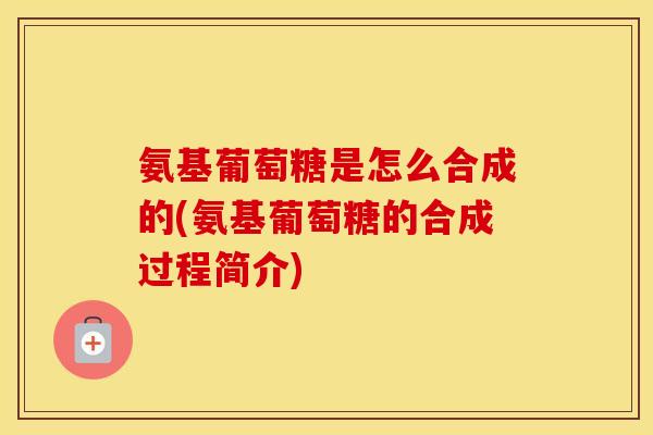 氨基葡萄糖是怎么合成的(氨基葡萄糖的合成过程简介)