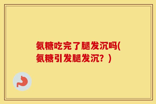 氨糖吃完了腿发沉吗(氨糖引发腿发沉?) 氨糖吃完了腿发沉吗(氨糖引发腿发沉?)