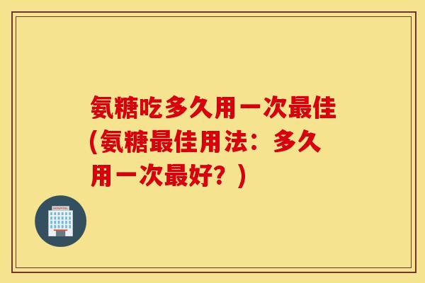 氨糖吃多久用一次佳(氨糖佳用法：多久用一次好？)