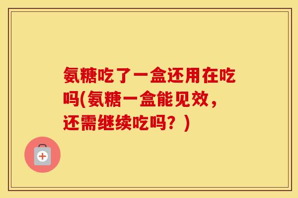 氨糖吃了一盒还用在吃吗(氨糖一盒能见效,还需继续吃吗?) 氨糖吃了一盒还用在吃吗(氨糖一盒能见效,还需继续吃吗?)
