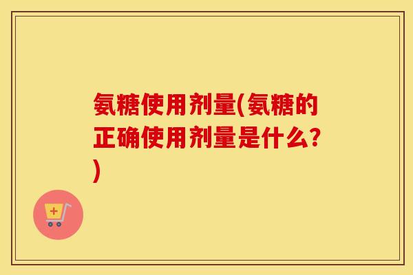 氨糖使用剂量(氨糖的正确使用剂量是什么？)