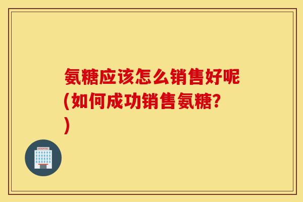 氨糖应该怎么销售好呢(如何成功销售氨糖？)