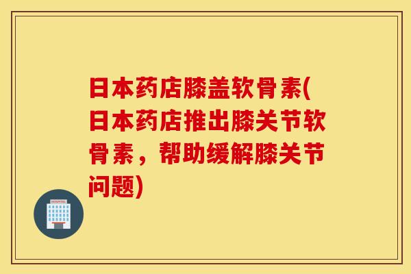日本药店膝盖软骨素(日本药店推出膝关节软骨素，帮助缓解膝关节问题)