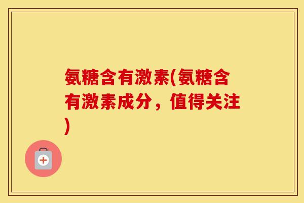 氨糖含有激素(氨糖含有激素成分,值得关注) 氨糖含有激素(氨糖含有激素成分,值得关注)