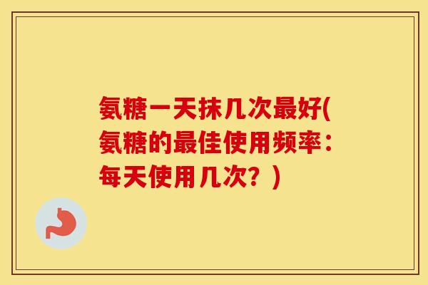 氨糖一天抹几次好(氨糖的佳使用频率：每天使用几次？)