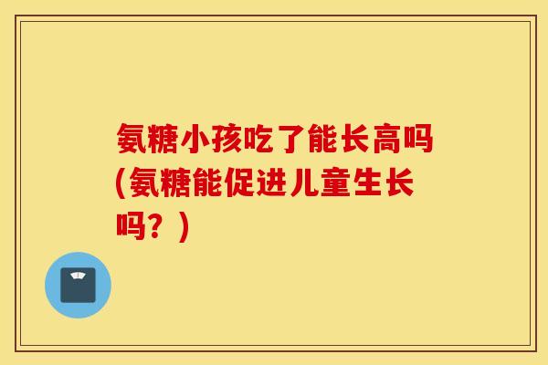 氨糖小孩吃了能长高吗(氨糖能促进儿童生长吗？)
