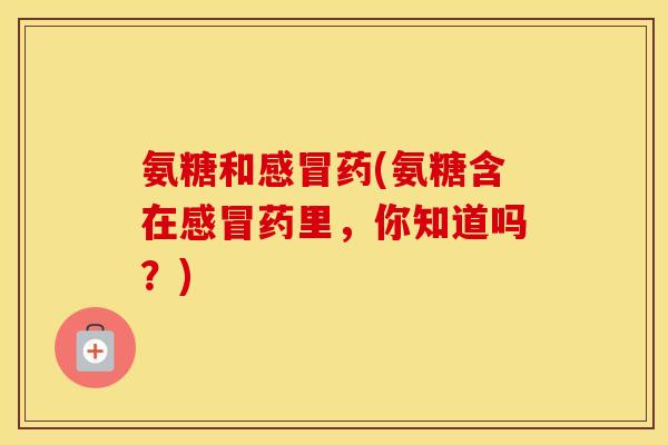 氨糖和药(氨糖含在药里，你知道吗？)