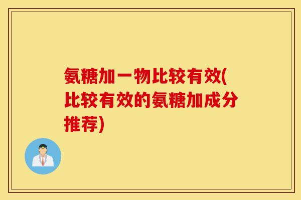 氨糖加一物比较有效(比较有效的氨糖加成分推荐) 氨糖加一物比较有效(比较有效的氨糖加成分推荐)