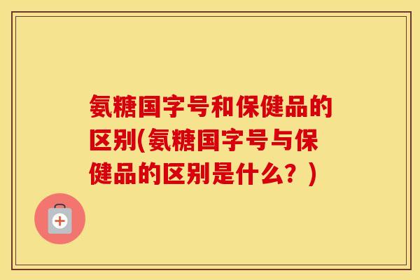 氨糖国字号和保健品的区别(氨糖国字号与保健品的区别是什么?) 氨糖国字号和保健品的区别(氨糖国字号与保健品的区别是什么?)