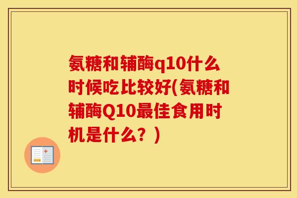 氨糖和辅酶q10什么时候吃比较好(氨糖和辅酶Q10佳食用时机是什么？)