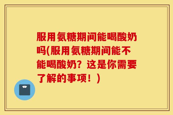 服用氨糖期间能喝酸奶吗(服用氨糖期间能不能喝酸奶?这是你需要了解的事项!) 服用氨糖期间能喝酸奶吗(服用氨糖期间能不能喝酸奶?这是你需要了解的事项!)