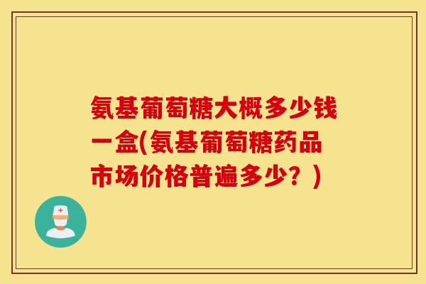 氨基葡萄糖大概多少钱一盒(氨基葡萄糖药品市场价格普遍多少?) 氨基葡萄糖大概多少钱一盒(氨基葡萄糖药品市场价格普遍多少?)
