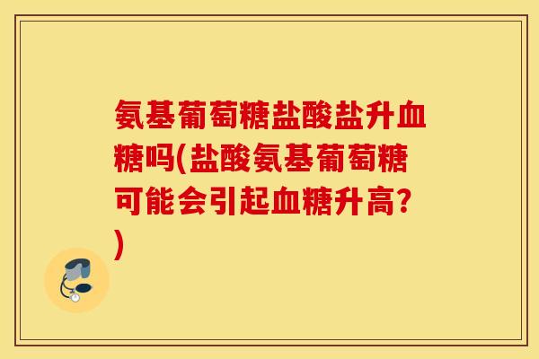 氨基葡萄糖盐酸盐升吗(盐酸氨基葡萄糖可能会引起升高？)