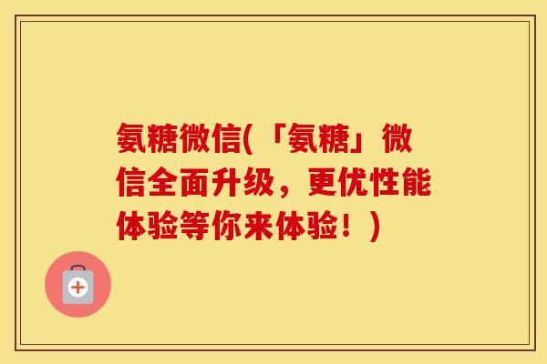 氨糖微信(「氨糖」微信全面升级，更优性能体验等你来体验！)