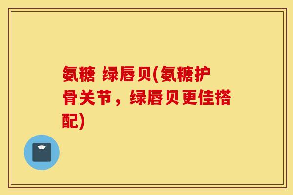 氨糖 绿唇贝(氨糖护骨关节，绿唇贝更佳搭配)