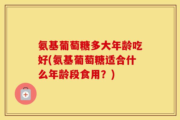 氨基葡萄糖多大年龄吃好(氨基葡萄糖适合什么年龄段食用?) 氨基葡萄糖多大年龄吃好(氨基葡萄糖适合什么年龄段食用?)