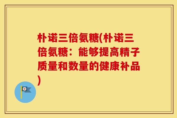 朴诺三倍氨糖(朴诺三倍氨糖:能够提高精子质量和数量的健康补品) 朴诺三倍氨糖(朴诺三倍氨糖:能够提高精子质量和数量的健康补品)