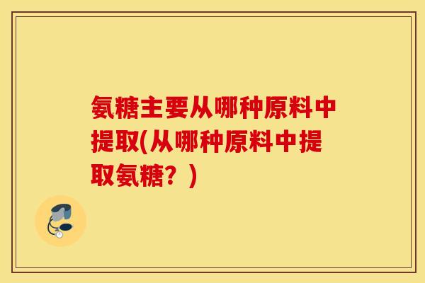 氨糖主要从哪种原料中提取(从哪种原料中提取氨糖?) 氨糖主要从哪种原料中提取(从哪种原料中提取氨糖?)