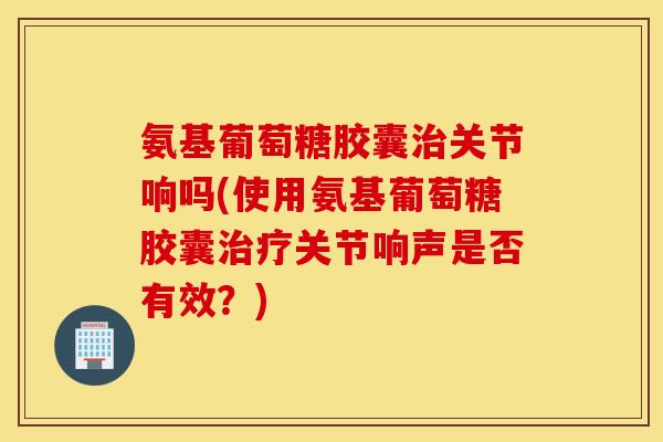 氨基葡萄糖胶囊关节响吗(使用氨基葡萄糖胶囊关节响声是否有效?) 氨基葡萄糖胶囊关节响吗(使用氨基葡萄糖胶囊关节响声是否有效?)