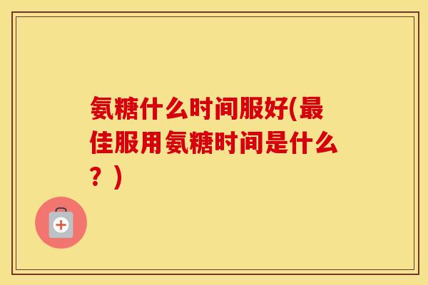 氨糖什么时间服好(佳服用氨糖时间是什么？)