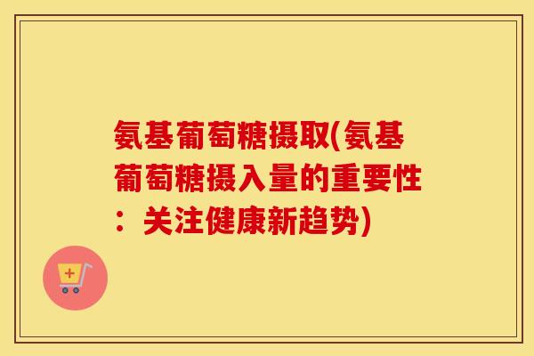 氨基葡萄糖摄取(氨基葡萄糖摄入量的重要性:关注健康新趋势) 氨基葡萄糖摄取(氨基葡萄糖摄入量的重要性:关注健康新趋势)