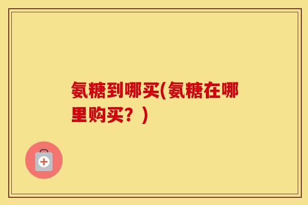氨糖到哪买(氨糖在哪里购买？)