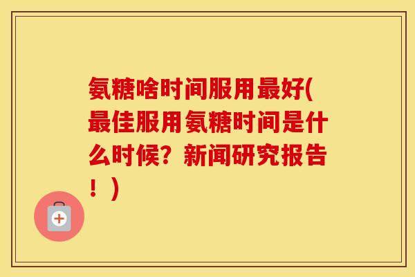 氨糖啥时间服用好(佳服用氨糖时间是什么时候?新闻研究报告!) 氨糖啥时间服用好(佳服用氨糖时间是什么时候?新闻研究报告!)