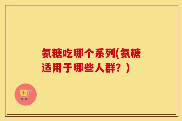 氨糖吃哪个系列(氨糖适用于哪些人群?) 氨糖吃哪个系列(氨糖适用于哪些人群?)