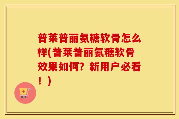 普莱普丽氨糖软骨怎么样(普莱普丽氨糖软骨效果如何?新用户必看!) 普莱普丽氨糖软骨怎么样(普莱普丽氨糖软骨效果如何?新用户必看!)