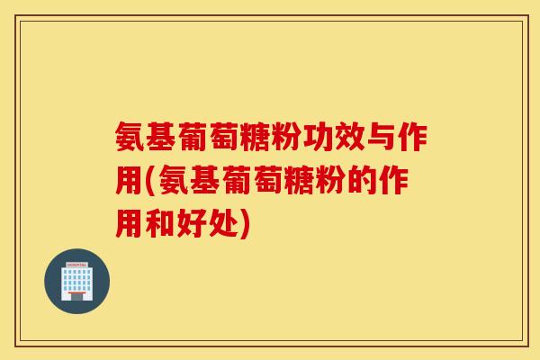 氨基葡萄糖粉功效与作用(氨基葡萄糖粉的作用和好处) 氨基葡萄糖粉功效与作用(氨基葡萄糖粉的作用和好处)