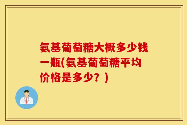 氨基葡萄糖大概多少钱一瓶(氨基葡萄糖平均价格是多少?) 氨基葡萄糖大概多少钱一瓶(氨基葡萄糖平均价格是多少?)