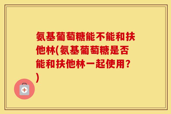 氨基葡萄糖能不能和扶他林(氨基葡萄糖是否能和扶他林一起使用？)