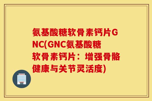 氨基酸糖软骨素钙片GNC(GNC氨基酸糖软骨素钙片：增强骨骼健康与关节灵活度)