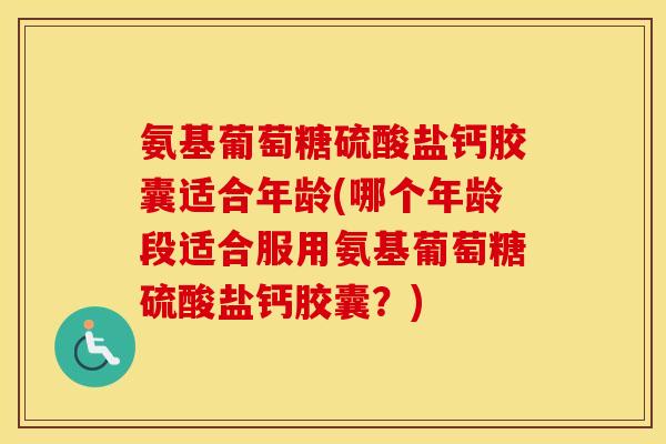 氨基葡萄糖硫酸盐钙胶囊适合年龄(哪个年龄段适合服用氨基葡萄糖硫酸盐钙胶囊？)