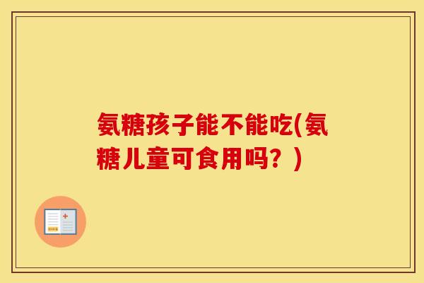 氨糖孩子能不能吃(氨糖儿童可食用吗?) 氨糖孩子能不能吃(氨糖儿童可食用吗?)