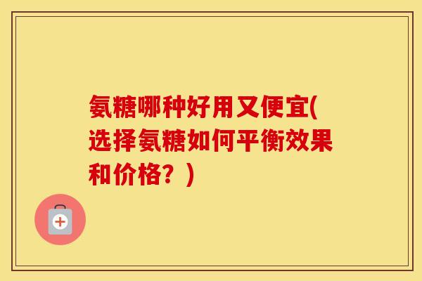 氨糖哪种好用又便宜(选择氨糖如何平衡效果和价格?) 氨糖哪种好用又便宜(选择氨糖如何平衡效果和价格?)