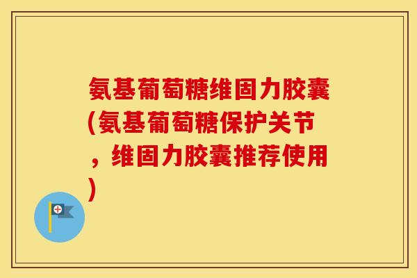 氨基葡萄糖维固力胶囊(氨基葡萄糖保护关节，维固力胶囊推荐使用)