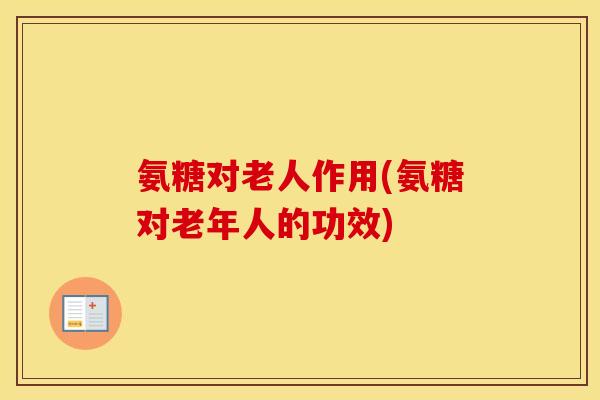 氨糖对老人作用(氨糖对老年人的功效)