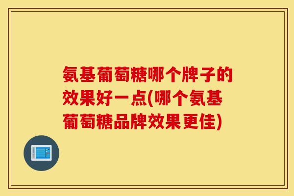 氨基葡萄糖哪个牌子的效果好一点(哪个氨基葡萄糖品牌效果更佳) 氨基葡萄糖哪个牌子的效果好一点(哪个氨基葡萄糖品牌效果更佳)