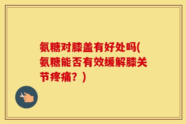 氨糖对膝盖有好处吗(氨糖能否有效缓解膝关节?) 氨糖对膝盖有好处吗(氨糖能否有效缓解膝关节?)