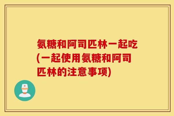 氨糖和阿司匹林一起吃(一起使用氨糖和阿司匹林的注意事项)