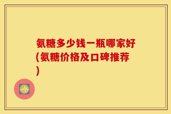 氨糖多少钱一瓶哪家好(氨糖价格及口碑推荐) 氨糖多少钱一瓶哪家好(氨糖价格及口碑推荐)
