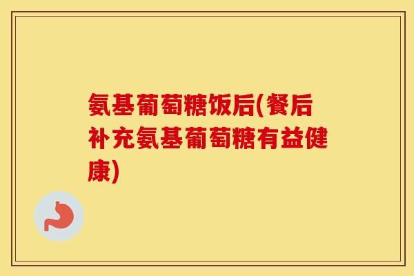 氨基葡萄糖饭后(餐后补充氨基葡萄糖有益健康) 氨基葡萄糖饭后(餐后补充氨基葡萄糖有益健康)