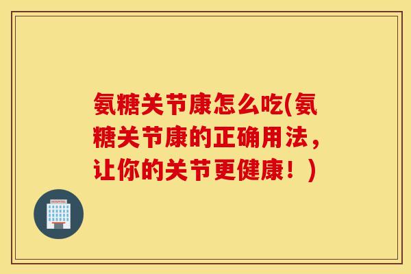 氨糖关节康怎么吃(氨糖关节康的正确用法，让你的关节更健康！)