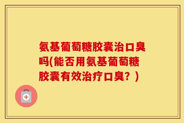 氨基葡萄糖胶囊口臭吗(能否用氨基葡萄糖胶囊有效口臭？)