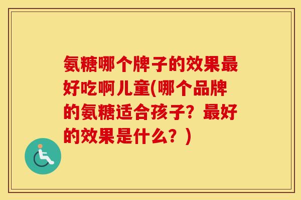 氨糖哪个牌子的效果好吃啊儿童(哪个品牌的氨糖适合孩子?好的效果是什么?) 氨糖哪个牌子的效果好吃啊儿童(哪个品牌的氨糖适合孩子?好的效果是什么?)