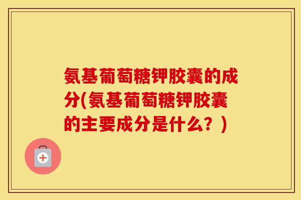 氨基葡萄糖钾胶囊的成分(氨基葡萄糖钾胶囊的主要成分是什么?) 氨基葡萄糖钾胶囊的成分(氨基葡萄糖钾胶囊的主要成分是什么?)