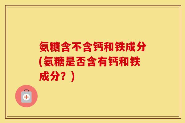 氨糖含不含钙和铁成分(氨糖是否含有钙和铁成分？)