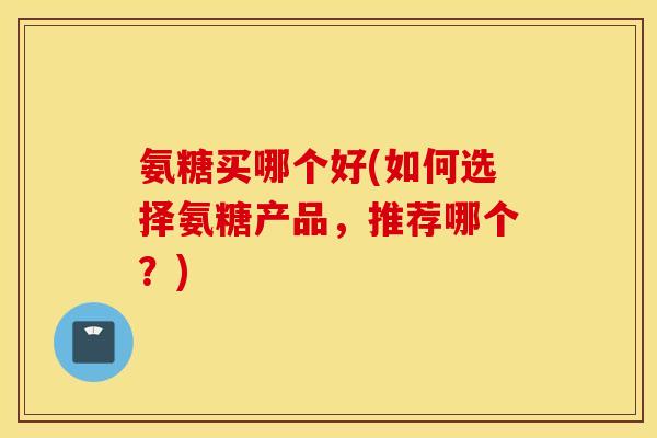 氨糖买哪个好(如何选择氨糖产品，推荐哪个？)